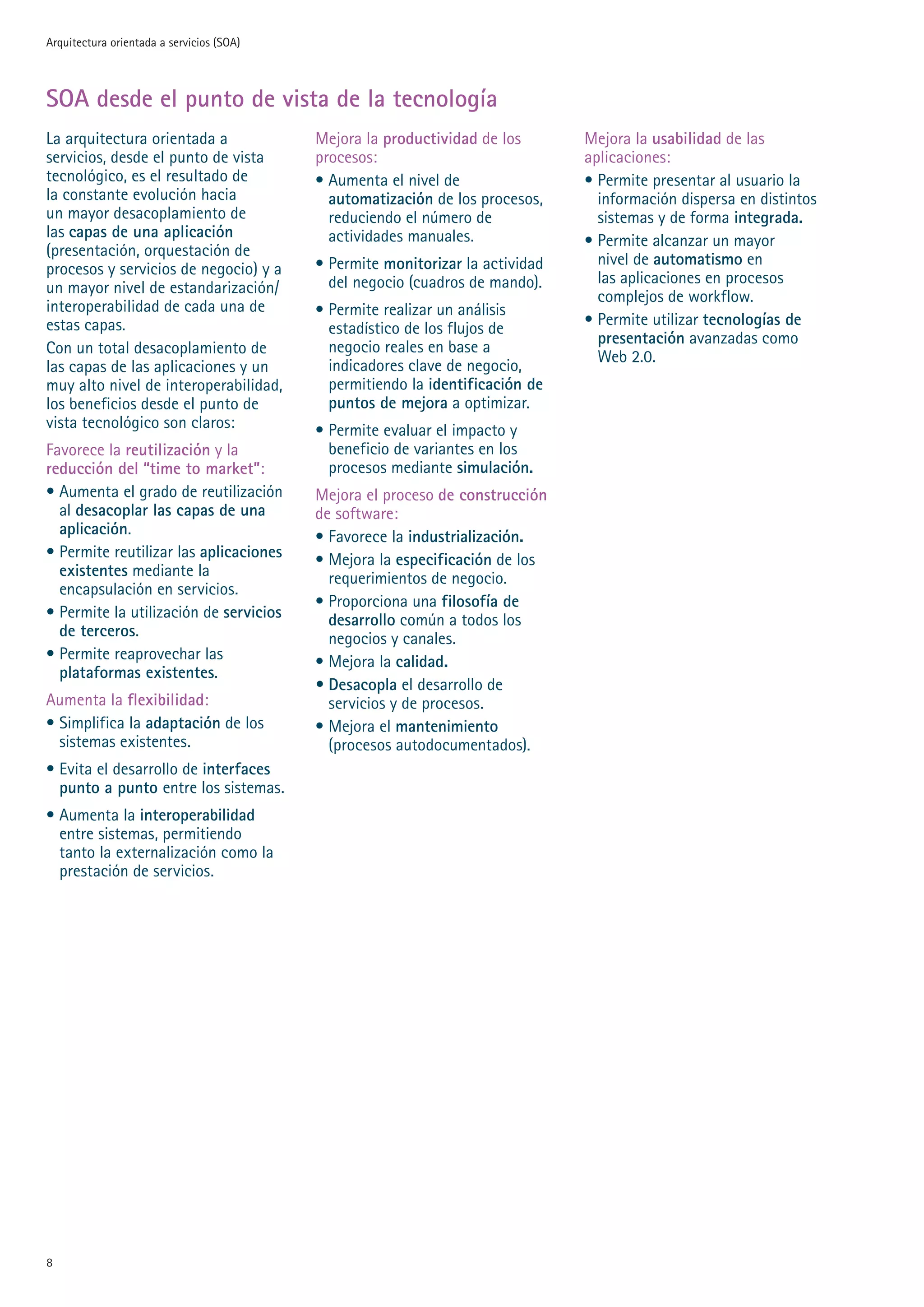 Arquitectura orientada a servicios (SOA)



SOA desde el punto de vista de la tecnología
La arquitectura orientada a                Mejora la productividad de los       Mejora la usabilidad de las
servicios, desde el punto de vista         procesos:                            aplicaciones:
tecnológico, es el resultado de            • Aumenta el nivel de                • Permite presentar al usuario la
la constante evolución hacia                 automatización de los procesos,      información dispersa en distintos
un mayor desacoplamiento de                  reduciendo el número de              sistemas y de forma integrada.
las capas de una aplicación                  actividades manuales.              • Permite alcanzar un mayor
(presentación, orquestación de
                                           • Permite monitorizar la actividad     nivel de automatismo en
procesos y servicios de negocio) y a
                                             del negocio (cuadros de mando).      las aplicaciones en procesos
un mayor nivel de estandarización/
                                                                                  complejos de workflow.
interoperabilidad de cada una de           • Permite realizar un análisis
estas capas.                                                                    • Permite utilizar tecnologías de
                                             estadístico de los flujos de
                                                                                  presentación avanzadas como
Con un total desacoplamiento de              negocio reales en base a
                                                                                  Web .0.
las capas de las aplicaciones y un           indicadores clave de negocio,
muy alto nivel de interoperabilidad,         permitiendo la identificación de
los beneficios desde el punto de             puntos de mejora a optimizar.
vista tecnológico son claros:              • Permite evaluar el impacto y
Favorece la reutilización y la               beneficio de variantes en los
reducción del “time to market”:              procesos mediante simulación.
• Aumenta el grado de reutilización        Mejora el proceso de construcción
  al desacoplar las capas de una           de software:
  aplicación.                              • Favorece la industrialización.
• Permite reutilizar las aplicaciones      • Mejora la especificación de los
  existentes mediante la                     requerimientos de negocio.
  encapsulación en servicios.
                                           • Proporciona una filosofía de
• Permite la utilización de servicios        desarrollo común a todos los
  de terceros.                               negocios y canales.
• Permite reaprovechar las                 • Mejora la calidad.
  plataformas existentes.
                                           • Desacopla el desarrollo de
Aumenta la flexibilidad:                     servicios y de procesos.
• Simplifica la adaptación de los          • Mejora el mantenimiento
  sistemas existentes.                       (procesos autodocumentados).
• Evita el desarrollo de interfaces
  punto a punto entre los sistemas.
• Aumenta la interoperabilidad
  entre sistemas, permitiendo
  tanto la externalización como la
  prestación de servicios.





 