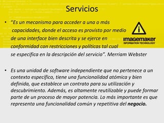 Servicios “ Es un mecanismo para acceder a una o más capacidades, donde el acceso es provisto por medio   de una interface bien descrita y se ejerce en  conformidad con restricciones y políticas tal cual  se especifica en la descripción del servicio”. Merriam Webster Es una unidad de software independiente que no pertenece a un contexto específico, tiene una funcionalidad atómica y bien definida, que establece un contrato para su utilización y descubrimiento. Además, es altamente reutilizable y puede formar parte de un proceso de mayor potencia. Lo más importante es que representa una funcionalidad común y repetitiva del  negocio. 