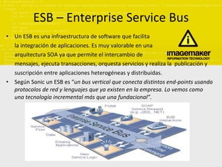 ESB – Enterprise Service Bus Un ESB es una infraestructura de software que facilita la integración de aplicaciones. Es muy valorable en una  arquitectura SOA ya que permite el intercambio de  mensajes, ejecuta transacciones, orquesta servicios y realiza la  publicación y  suscripción entre aplicaciones heterogéneas y distribuidas. Según Sonic un ESB es “ un bus vertical que conecta distintos end-points usando protocolos de red y lenguajes que ya existen en la empresa. Lo vemos como una tecnología incremental más que una fundacional”. 