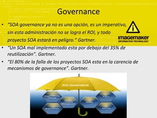 Governance “ SOA governance ya no es una opción, es un imperativo, sin esta administración no se logra el ROI, y todo proyecto SOA estará en peligro.” Gartner. “ Un SOA mal implementado esta por debajo del 35% de reutilización”. Gartner. “ El 80% de la falla de los proyectos SOA esta en la carencia de mecanismos de governance”. Gartner. 