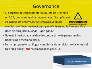 Governance El desgaste de comprometer a un Jefe de Proyecto  en SOA, por lo general la respuesta es: “ La aplicación es posible de desarrollar sin servicios, a mi me  evalúan por hacer aplicaciones, y a mi cliente no le interesa si se  hace de esta forma, luego, ¿que gano? No está interiorizada la idea de compartir, o de pensar en los  beneficios a mediano plazo. Se han propuesto catálogos completos de servicios, soluciones del  tipo “ Big Bang” ,  NO  recomendados por SOA. 