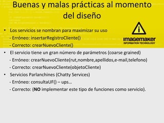 Buenas y malas prácticas al momento del diseño L os servicios se nombran para maximizar su uso - Erróneo: insertarRegistroCliente() - Correcto: crearNuevoCliente() El servicio tiene un gran número de parámetros (coarse grained) - Erróneo: crearNuevoCliente(rut,nombre,apellidos,e-mail,telefono) - Correcto: crearNuevoCliente(objetoCliente) Servicios Parlanchines (Chatty Services) - Erróneo: consultaUF() – ups… - Correcto: ( NO  implementar este tipo de funciones como servicio). 