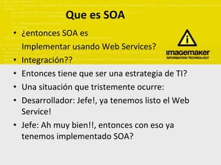 Que es SOA ¿entonces SOA es  Implementar usando Web Services? Integración?? Entonces tiene que ser una estrategia de TI? Una situación que tristemente ocurre: Desarrollador: Jefe!, ya tenemos listo el Web Service! Jefe: Ah muy bien!!, entonces con eso ya tenemos implementado SOA? 