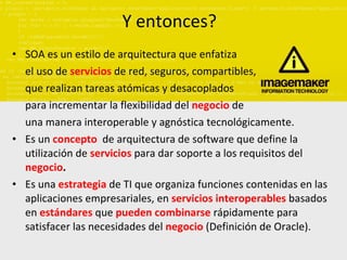 Y entonces? SOA es un estilo de arquitectura que enfatiza el uso de  servicios   de red, seguros, compartibles, que realizan tareas atómicas y desacoplados para incrementar la flexibilidad del  negocio   de  una manera interoperable y agnóstica tecnológicamente. Es un  concepto   de arquitectura de software que define la utilización de  servicios   para dar soporte a los requisitos del  negocio . Es una  estrategia   de TI que organiza funciones contenidas en las aplicaciones empresariales, en  servicios   interoperables   basados en  estándares   que  pueden combinarse  rápidamente para satisfacer las necesidades del  negocio   (Definición de Oracle). 