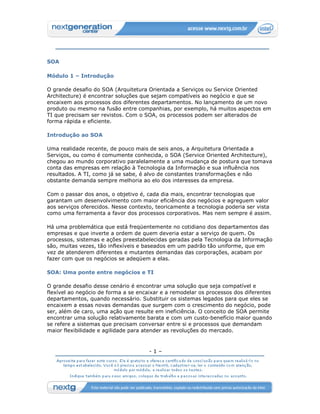 SOA

Módulo 1 – Introdução

O grande desafio do SOA (Arquitetura Orientada a Serviços ou Service Oriented
Architecture) é encontrar soluções que sejam compatíveis ao negócio e que se
encaixem aos processos dos diferentes departamentos. No lançamento de um novo
produto ou mesmo na fusão entre companhias, por exemplo, há muitos aspectos em
TI que precisam ser revistos. Com o SOA, os processos podem ser alterados de
forma rápida e eficiente.

Introdução ao SOA

Uma realidade recente, de pouco mais de seis anos, a Arquitetura Orientada a
Serviços, ou como é comumente conhecida, o SOA (Service Oriented Architecture),
chegou ao mundo corporativo paralelamente a uma mudança de postura que tomava
conta das empresas em relação à Tecnologia da Informação e sua influência nos
resultados. A TI, como já se sabe, é alvo de constantes transformações e não
obstante demanda sempre melhoria ao elo dos interesses da empresa.

Com o passar dos anos, o objetivo é, cada dia mais, encontrar tecnologias que
garantam um desenvolvimento com maior eficiência dos negócios e agreguem valor
aos serviços oferecidos. Nesse contexto, teoricamente a tecnologia poderia ser vista
como uma ferramenta a favor dos processos corporativos. Mas nem sempre é assim.

Há uma problemática que está freqüentemente no cotidiano dos departamentos das
empresas e que inverte a ordem de quem deveria estar a serviço de quem. Os
processos, sistemas e ações preestabelecidas geradas pela Tecnologia da Informação
são, muitas vezes, tão inflexíveis e baseados em um padrão tão uniforme, que em
vez de atenderem diferentes e mutantes demandas das corporações, acabam por
fazer com que os negócios se adeqüem a elas.

SOA: Uma ponte entre negócios e TI

O grande desafio desse cenário é encontrar uma solução que seja compatível e
flexível ao negócio de forma a se encaixar e a remodelar os processos dos diferentes
departamentos, quando necessário. Substituir os sistemas legados para que eles se
encaixem a essas novas demandas que surgem com o crescimento do negócio, pode
ser, além de caro, uma ação que resulte em ineficiência. O conceito de SOA permite
encontrar uma solução relativamente barata e com um custo-benefício maior quando
se refere a sistemas que precisam conversar entre si e processos que demandam
maior flexibilidade e agilidade para atender as revoluções do mercado.



                                      -1–