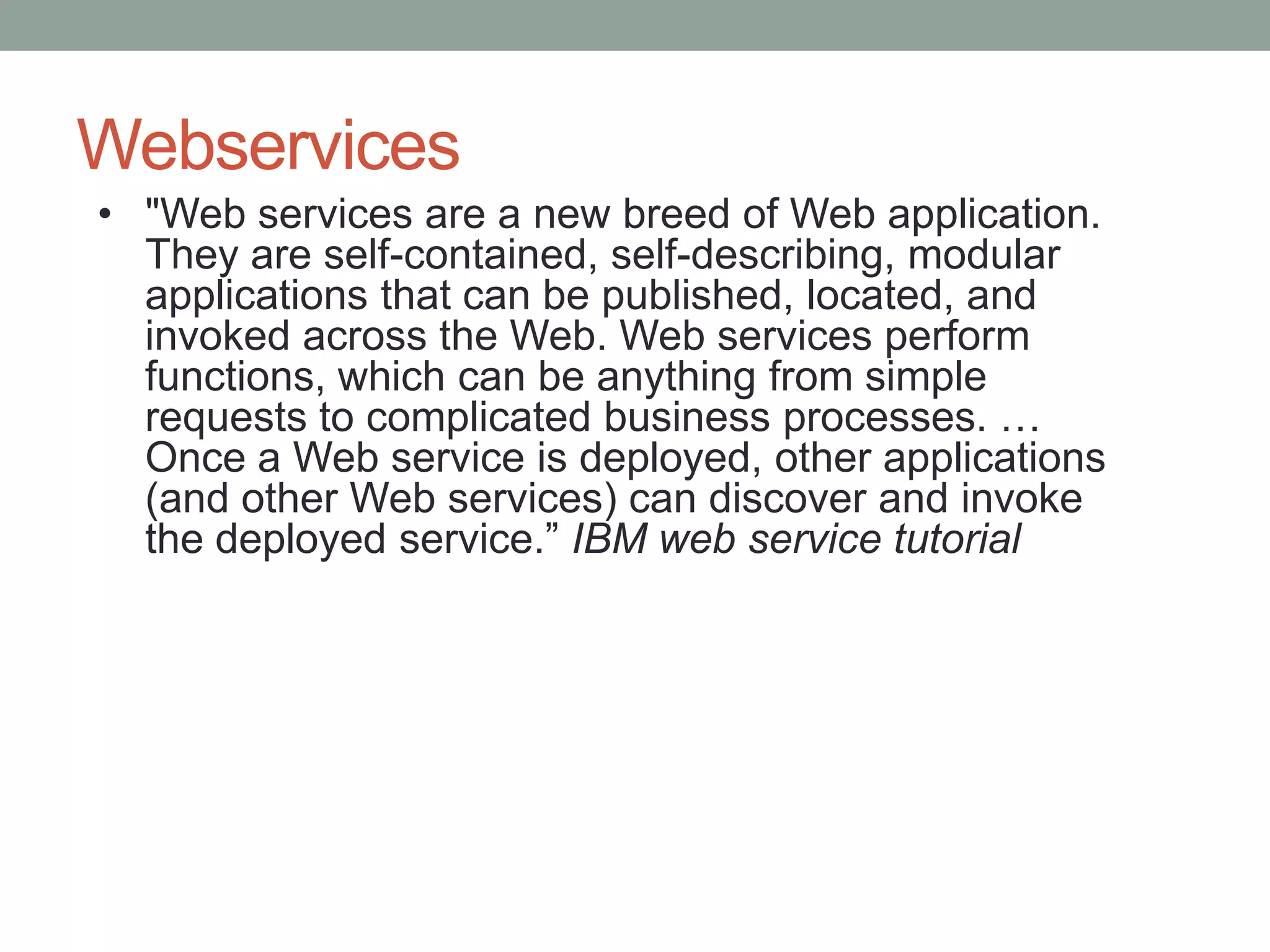 Webservices
• "Web services are a new breed of Web application.
  They are self-contained, self-describing, modular
  applications that can be published, located, and
  invoked across the Web. Web services perform
  functions, which can be anything from simple
  requests to complicated business processes. …
  Once a Web service is deployed, other applications
  (and other Web services) can discover and invoke
  the deployed service.” IBM web service tutorial
 