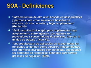 SOA - Definiciones “ Infraestructura de alto nivel basada en  best practices  y patrones para crear soluciones basadas en servicios, de alta cohesión y bajo acoplamiento” (Geniant®). “ Estilo arquitectónico apto para implementar bajo acoplamiento entre agentes. Los agentes son proveedores y consumidores de servicios, que son la unidad de trabajo”. (Hao He). “ Una arquitectura de aplicación en la cual todas las funciones se definen como servicios independientes con interfaces invocables bien definidas, que pueden ser llamadas en secuencias definidas para formar procesos de negocios” (IBM). 