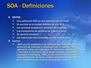 SOA - Definiciones MITRE: Una aplicación SOA es una colección de servicios Un servicio es la unidad atómica de una SOA Los servicios encapsulan procesos de negocios Los proveedores de servicios se registran solos Un servicio involucra:  Find, Bind, Execute Las instancias más conocidas son los web services Gartner:  “ SOA es una arquitectura de software que comienza con una definición de interface y construye toda la topología de la aplicación como una topología de interfaces, implementaciones y llamados a interfaces.  Sería mejor llamada “arquitectura orientada a interfaces”.  SOA es una relación de servicios y consumidores de servicios, ambos suficientemente amplios para representar una función de negocios completa”. 