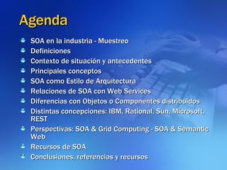 Agenda SOA en la industria - Muestreo  Definiciones Contexto de situación y antecedentes  Principales conceptos  SOA como Estilo de Arquitectura Relaciones de SOA con Web Services  Diferencias con Objetos o Componentes distribuidos Distintas concepciones: IBM, Rational, Sun, Microsoft, REST Perspectivas: SOA & Grid Computing - SOA & Semantic Web Recursos de SOA Conclusiones, referencias y recursos 