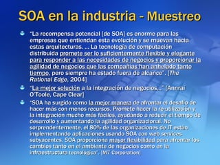 SOA en la industria -  Muestreo “ La recompensa potencial [de SOA] es enorme para las empresas que entiendan esta evolución y se muevan hacia estas arquitecturas. ... La tecnología de computación distribuida  promete ser lo suficientemente flexible y elegante para responder a las necesidades de negocios y proporcionar la agilidad de negocios que las compañías han anhelado tanto tiempo , pero siempre ha estado fuera de alcance”. [ The Rational Edge , 2004] “ La mejor solución  a la integración de negocios...” [Annraí O’Toole, Cape Clear] “ SOA ha surgido como  la mejor manera  de afrontar el desafío de hacer más con menos recursos. Promete hacer la re-utilización y la integración mucho más fáciles, ayudando a reducir el tiempo de desarrollo y aumentando la agilidad organizacional. No sorprendentemente, el 80% de las organizaciones de IT están implementando aplicaciones usando SOA con web services subyacentes. SOA proporciona  mayor flexibilidad  para afrontar los cambios tanto en el ambiente de negocios como en la infraestructura  tecnológica”. [M7 Corporation] 