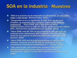SOA en la industria -  Muestreo “ SOA es la próxima ola de desarrollo de aplicaciones. Es  más rápida, mejor y más barata ” [Michael Pallos, 2001] “ Comprender el rol y el significado de SOA, más allá del  hype  simplista,  es imperativo para cualquier arquitecto de software empresarial . ... Hacia 2008, SOA y Web Services serán implementados juntos en más del 75% de los proyectos que utilicen SOA y Web Services (probabilidad 0.7)” [Gartner, 2003] “ Hacia 2008, más del 75% de los paquetes de aplicación de ese entonces serán nativamente SOA o expondrán interfaces SOA a través de una capa de envoltura de interfaces (probabilidad 0.8)” [Gartner, 2003] “ Hacia 2008, SOA será  la práctica prevalente  de ingeniería de software, acabando con los 40 años de dominación de las arquitecturas monolíticas (probabilidad 0.7)” [Gartner, 2003] “ Giga recomienda a los arquitectos considerar SOA como la  prioridad número uno  en sus esfuerzos de planeamiento arquitectónico” [Giga  IT Trends 2003: Application architecture and design ] 