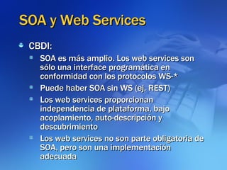 SOA y Web Services CBDI:  SOA es más amplio. Los web services son sólo una interface programática en conformidad con los protocolos WS-* Puede haber SOA sin WS (ej. REST)‏ Los web services proporcionan independencia de plataforma, bajo acoplamiento, auto-descripción y descubrimiento Los web services no son parte obligatoria de SOA, pero son una implementación adecuada 