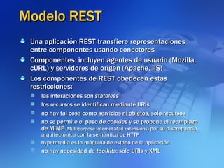 Modelo REST Una aplicación REST transfiere representaciones entre componentes usando conectores Componentes: incluyen agentes de usuario (Mozilla, cURL) y servidores de origen (Apache, IIS)‏ Los componentes de REST obedecen estas restricciones: las interaciones son  stateless los recursos se identifican mediante URIs no hay tal cosa como servicios  ni objetos , sólo recursos no se permite el paso de  cookies  y se propone el reemplazo de MIME  (Multipurpose Internet Mail Extensions)  por su discrepancia arquitectónica con la semántica de HTTP hypermedia es la máquina de estado de la aplicación no hay necesidad de  toolkits : sólo URIs y XML 
