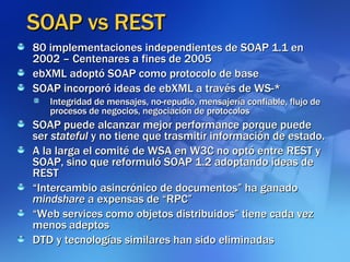 SOAP vs REST 80 implementaciones independientes de SOAP 1.1 en 2002 – Centenares a fines de 2005 ebXML adoptó SOAP como protocolo de base SOAP incorporó ideas de ebXML a través de WS-* Integridad de mensajes, no-repudio, mensajería confiable, flujo de procesos de negocios, negociación de protocolos SOAP puede alcanzar mejor performance porque puede ser  stateful  y no tiene que trasmitir información de estado. A la larga el comité de WSA en W3C no optó entre REST y SOAP, sino que reformuló SOAP 1.2 adoptando ideas de REST “ Intercambio asincrónico de documentos” ha ganado  mindshare  a expensas de “RPC” “ Web services como objetos distribuidos” tiene cada vez menos   adeptos DTD y tecnologías similares han sido eliminadas 