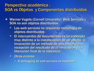 Perspectiva académica :  SOA vs Objetos  y Componentes distribuidos Werner Vogels (Cornell University): Web Services y SOA no son objetos distribuidos. Los web services no requieren tecnología de objetos distribuidos El intercambio de documentos es un concepto muy distinto a la instanciación de un objeto, la invocación de un método de una instancia, la recepción del resultado de la invocación y la liberación final de la instancia. Otros errores: El debugging de web services es imposible... 