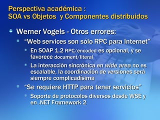 Perspectiva académica :  SOA vs Objetos  y Componentes distribuidos Werner Vogels - Otros errores: “ Web services son sólo RPC para Internet” En SOAP 1.2  RPC/encoded  es opcional, y se favorece  document/literal La interacción sincrónica en  wide area  no es escalable, la coordinación de versiones será siempre complicadísima “ Se requiere HTTP para tener servicios” Soporte de protocolos diversos desde WSE y en .NET Framework 2 