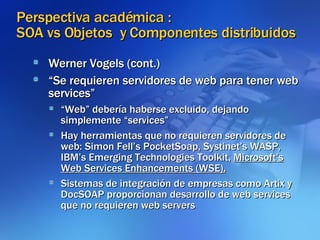 Perspectiva académica :  SOA vs Objetos  y Componentes distribuidos Werner Vogels (cont.)‏ “ Se requieren servidores de web para tener web services” “ Web” debería haberse excluido, dejando simplemente “services” Hay herramientas que no requieren servidores de web: Simon Fell’s PocketSoap, Systinet’s WASP, IBM’s Emerging Technologies Toolkit,  Microsoft’s Web Services Enhancements (WSE).   Sistemas de integración de empresas como Artix y DocSOAP proporcionan desarrollo de web services que no requieren web servers 