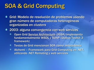SOA & Grid Computing Grid: Modelo de resolución de problemas usando gran número de computadoras heterogéneas organizadas en  clusters 2003: alguna convergencia con web services Open Grid  Service Architecture  (OGSA) implementa fundamentalmente WSDL y SOAP (Globus Toolkit 3 framework)‏ Textos de Grid mencionan SOA como antecedente Alchemi – Framework para Grid Computing en .NET, utilizando .NET Remoting y web services 