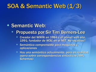 SOA & Semantic Web (1/3)‏ Semantic Web: Propuesta por Sir Tim Berners-Lee Creador del WWW en 1984 y el primer web site, 1991; fundador de W3C en el MIT. No royalties!! Semántica comprensible para máquinas y aplicaciones Hay una semántica actualmente, pero en realidad opera sobre correspondencias sintácticas (XML Schemas)‏ 