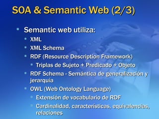 SOA & Semantic Web (2/3)‏ Semantic web utiliza: XML XML Schema RDF (Resource Description Framework)‏ Triplas de Sujeto + Predicado + Objeto RDF Schema - Semántica de generalización y jerarquía OWL (Web Ontology Language)‏ Extensión de vocabulario de RDF Cardinalidad, características, equivalencias, relaciones 