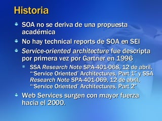 Historia SOA no se deriva de una propuesta académica No hay technical reports de SOA en SEI Service-oriented architecture  fue descripta por primera vez por Gartner en 1996  SSA  Research Note  SPA-401-068, 12 de abril, “‘Service Oriented’ Architectures, Part 1” y SSA  Research Note  SPA-401-069, 12 de abril, “‘Service Oriented’ Architectures, Part 2” Web Services surgen con mayor fuerza hacia el 2000. 