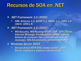 Recursos de SOA en .NET .NET Framework 1.0 (2000)‏ XML Schema 1.0, SOAP 1.1, WSDL 1.1, UDDI 1.0 (idem: J2EE1.4)‏ .NET Framework 1.1 (2002)‏ WS-Security, WS-Routing (HTTP, UDP, TCP), Direct Internet Message Encapsulation (DIME: soporte binario de cualquier tipo y tamaño en un solo mensaje), WS-Attachments (en formato DIME)‏ Windows Server 2003 Device driver HTTP.SYS (modo kernel), UDDI Server (registrar y publicar web services)‏ 