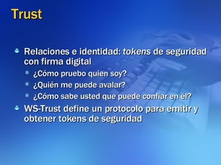 Trust Relaciones e identidad:  tokens  de seguridad con firma digital ¿Cómo pruebo quien soy? ¿Quién me puede avalar? ¿Cómo sabe usted que puede confiar en él? WS-Trust define un protocolo para emitir y obtener tokens de seguridad 