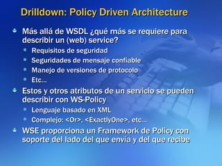 Drilldown: Policy Driven Architecture Más allá de WSDL ¿qué más se requiere para describir un (web) service? Requisitos de seguridad Seguridades de mensaje confiable Manejo de versiones de protocolo Etc… Estos y otros atributos de un servicio se pueden describir con WS-Policy Lenguaje basado en XML Complejo: <Or>, <ExactlyOne>, etc… WSE proporciona un Framework de Policy con soporte del lado del que envía y del que recibe 