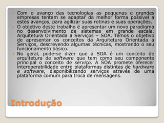    Com o avanço das tecnologias as pequenas e grandes
    empresas tentam se adaptar da melhor forma possível a
    estes avanços, para agilizar suas rotinas e suas operações.
   O objetivo deste trabalho é apresentar um novo paradigma
    no desenvolvimento de sistemas em grande escala.
    Arquitetura Orientada a Serviços – SOA. Temos o objetivo
    de apresentar os conceitos da Arquitetura Orientada a
    Serviços, descrevendo algumas técnicas, mostrando o seu
    funcionamento básico.
   No geral, pode-se dizer que a SOA é um conceito de
    arquitetura de software que tem como seu componente
    principal o conceito de serviço. A SOA promete oferecer
    interoperabilidade entre plataformas distintas de hardware
    e software, disponibilizando serviços através de uma
    plataforma comum para troca de mensagens.




Introdução
 