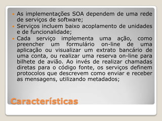    As implementações SOA dependem de uma rede
    de serviços de software;
   Serviços incluem baixo acoplamento de unidades
    e de funcionalidade;
   Cada serviço implementa uma ação, como
    preencher um formulário on-line de uma
    aplicação ou visualizar um extrato bancário de
    uma conta, ou realizar uma reserva on-line para
    bilhete de avião. Ao invés de realizar chamadas
    diretas para o código fonte, os serviços definem
    protocolos que descrevem como enviar e receber
    as mensagens, utilizando metadados;



Características
 