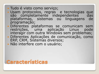   Tudo é visto como serviço;
   Usam protocolos, regras e tecnologias que
    são completamente independentes         das
    plataformas, sistemas ou linguagens de
    programação;
   Diferentes plataformas se comunicam sem
    restrições, uma aplicação Linux pode
    interagir com outra Windows sem problemas;
   Diferentes Aplicações de comunicação, como
    ERP, CRM, Sistemas diversos;
   Não interfere com o usuário;




Características
 