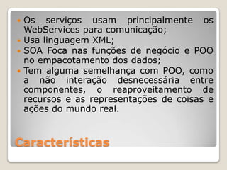  Os serviços usam principalmente os
  WebServices para comunicação;
 Usa linguagem XML;
 SOA Foca nas funções de negócio e POO
  no empacotamento dos dados;
 Tem alguma semelhança com POO, como
  a não interação desnecessária entre
  componentes, o reaproveitamento de
  recursos e as representações de coisas e
  ações do mundo real.


Características
 