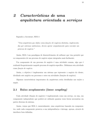 10
2 Caracter´ısticas de uma
arquitetura orientada a servi¸cos
Segundo a Accenture, SOA ´e:
”Uma arquitetura que deﬁne como fun¸c˜oes de neg´ocios distintas, implementa-
das por sistemas autˆonomos, devem operar conjuntamente para executar um
processo de neg´ocio.”
Assim, SOA ´e um paradigma de desenvolvimento de software que visa permitir que
os componentes de um processo de neg´ocio sejam integrados mais facilmente.
Um componente de um processo de neg´ocio ´e uma atividade comum, algo que ´e
realizado frequentemente naquele processo de neg´ocio espec´ıﬁco. Deﬁnimos esta atividade
como fun¸c˜ao de neg´ocio.
Assim, o objetivo ´e implementar um sistema que represente o neg´ocio do cliente,
dividindo este neg´ocio em processos e estes em atividades (fun¸c˜oes de neg´ocio).
Algumas caracter´ısticas importantes da arquitetura ser˜ao detalhadas nas se¸c˜oes a
seguir.
2.1 Baixo acoplamento (loose coupling)
Cada atividade (fun¸c˜ao de neg´ocio) ´e implementada como um servi¸co, ou seja, um
componente independente que poder´a ser utilizado quantas vezes forem necess´arias em
partes diversas do sistema.
Assim, vemos que SOA ´e, essencialmente, uma arquitetura baseada em componen-
tes, onde cada componente preserva a sua independˆencia e interage, apenas, atrav´es de
interfaces bem deﬁnidas.
 