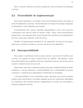 11
Este ´e o conceito conhecido como baixo acoplamento e que esta presente na orienta¸c˜ao
a servi¸cos.
2.2 Neutralidade de implementa¸c˜ao
Outro ponto importante a se ressaltar ´e que n˜ao h´a limita¸c˜oes pr´evias em rela¸c˜ao ao
modo de implementar um servi¸co. N˜ao h´a limita¸c˜oes em rela¸c˜ao `as tecnologias, linguagens
ou plataformas a serem utilizadas, por exemplo.
O desenvolvedor deve, apenas, especiﬁcar adequadamente o que o seu servi¸co faz
e informa¸c˜oes como tipos de dados de entrada e sa´ıda. Assim, outros desenvolvedores
poder˜ao fazer o uso adequado deste servi¸co baseado nesta interface que foi especiﬁcada e
que ser´a a ´unica parte realmente vis´ıvel do servi¸co.
Detalhes de implementa¸c˜ao espec´ıﬁcos de um componente (servi¸co) n˜ao s˜ao impor-
tantes para o restantes do sistema e, por isso, n˜ao devem estar dispon´ıveis.
2.3 Interoperabilidade
Para compˆor a especiﬁca¸c˜ao citada na se¸c˜ao anterior, e que servir´a de interface para
o servi¸co, um conjunto de regras e padr˜oes devem ser seguidos. Tais padr˜oes e regras
foram desenvolvidos para especiﬁcar tudo que ´e importante para que um servi¸co torne-se
acess´ıvel e utiliz´avel atrav´es de uma rede.
Sendo assim, vemos que a arquitetura prop˜oe uma quase completa liberdade de desen-
volvimento e, com isso, alcan¸ca-se a interoperabilidade, que ´e a possibilidade de sistemas
coexistirem e comunicarem-se independente de fabricantes ou tecnologias.
A interoperabilidade ´e uma caracter´ıstica muito importante pois permite produzir
solu¸c˜oes muito mais ﬂex´ıveis e de melhor qualidade j´a que n˜ao encontramos diﬁculdades
de comunica¸c˜ao entre sistemas diversos, implementados de acordo com necessidades e
limita¸c˜oes igualmente diversas.
 