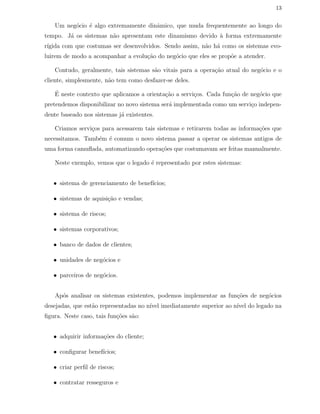 13
Um neg´ocio ´e algo extremamente dinˆamico, que muda frequentemente ao longo do
tempo. J´a os sistemas n˜ao apresentam este dinamismo devido `a forma extremamente
r´ıgida com que costumas ser desenvolvidos. Sendo assim, n˜ao h´a como os sistemas evo-
luirem de modo a acompanhar a evolu¸c˜ao do neg´ocio que eles se prop˜oe a atender.
Contudo, geralmente, tais sistemas s˜ao vitais para a opera¸c˜ao atual do neg´ocio e o
cliente, simplesmente, n˜ao tem como desfazer-se deles.
´E neste contexto que aplicamos a orienta¸c˜ao a servi¸cos. Cada fun¸c˜ao de neg´ocio que
pretendemos disponibilizar no novo sistema ser´a implementada como um servi¸co indepen-
dente baseado nos sistemas j´a existentes.
Criamos servi¸cos para acessarem tais sistemas e retirarem todas as informa¸c˜oes que
necessitamos. Tamb´em ´e comum o novo sistema passar a operar os sistemas antigos de
uma forma camuﬂada, automatizando opera¸c˜oes que costumavam ser feitas manualmente.
Neste exemplo, vemos que o legado ´e representado por estes sistemas:
• sistema de gerenciamento de benef´ıcios;
• sistemas de aquisi¸c˜ao e vendas;
• sistema de riscos;
• sistemas corporativos;
• banco de dados de clientes;
• unidades de neg´ocios e
• parceiros de neg´ocios.
Ap´os analisar os sistemas existentes, podemos implementar as fun¸c˜oes de neg´ocios
desejadas, que est˜ao representadas no n´ıvel imediatamente superior ao n´ıvel do legado na
ﬁgura. Neste caso, tais fun¸c˜oes s˜ao:
• adquirir informa¸c˜oes do cliente;
• conﬁgurar benef´ıcios;
• criar perﬁl de riscos;
• contratar resseguros e
 