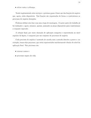 14
• ativar conta e cobran¸ca.
Tendo implementado estes servi¸cos, o pr´oximo passo ´e fazer uso das fun¸c˜oes de neg´ocio
que, agora, est˜ao dispon´ıveis. Tais fun¸c˜oes s˜ao organizadas de forma a construirmos os
processos de neg´ocio desejados.
Podemos deﬁnir esta fase com uma etapa de montagem. A maior parte do trabalho j´a
foi realizada e, agora, estamos, apenas, juntando as pe¸cas dispon´ıveis para construirmos
o conjunto esperado.
A solu¸c˜ao ﬁnal, por vezes chamada de aplica¸c˜ao composta e representada no n´ıvel
superior da ﬁgura, ´e composta por um conjunto de processos de neg´ocio.
Cada processo de neg´ocio ´e montado de acordo com o metodo descrito a pouco e, no
exemplo, temos dois processos, que est˜ao representados imediatamente abaixo do n´ıvel da
aplica¸c˜ao ﬁnal. Tais processos s˜ao:
• renovar contas e
• processar seguro de vida.
 