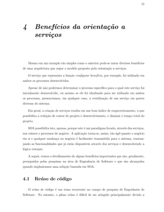 15
4 Benef´ıcios da orienta¸c˜ao a
servi¸cos
Mesmo em um exemplo t˜ao simples como o anterior pode-se notar diversos benef´ıcios
de uma arquitetura que segue o modelo proposto pela orienta¸c˜ao a servi¸cos.
O servi¸co que representa a fun¸c˜ao conﬁgurar benef´ıcio, por exemplo, foi utilizado em
ambos os processos desenvolvidos.
Apesar de n˜ao podermos determinar o processo espec´ıﬁco para o qual este servi¸co foi
inicialmente desenvolvido, ou mesmo se ele foi idealizado para ser utilizado em ambos
os processos, presenciamos, em qualquer caso, a reutiliza¸c˜ao de um servi¸co em partes
diversas do sistema.
Em geral, a cria¸c˜ao de servi¸cos resulta em um bom ´ındice de reaproveitamento, o que
possibilita a redu¸c˜ao de custos de projeto e desenvolvimento, e diminui o tempo total do
projeto.
SOA possibilita isto, apenas, porque este ´e um paradigma focado, atrav´es dos servi¸cos,
nos valores e processos de neg´ocio. A aplica¸c˜ao torna-se, assim, t˜ao ´agil quanto o neg´ocio
em si e qualquer mudan¸ca no neg´ocio ´e facilmente transmitida para o sistema, rearran-
jando as funcionalidades que j´a est˜ao dispon´ıveis atrav´es dos servi¸cos e desenvolvendo a
l´ogica restante.
A seguir, temos o detalhamento de alguns benef´ıcios importantes que s˜ao, geralmente,
perseguidos pelas pesquisas na ´area de Engenharia de Software e que s˜ao alcan¸cados
quando implantamos uma solu¸c˜ao baseada em SOA.
4.1 Re´uso de c´odigo
O re´uso de c´odigo ´e um tema recorrente no campo de pesquisa de Engenharia de
Software. No entanto, o pleno re´uso ´e dif´ıcil de ser atingido principalmente devido a
 