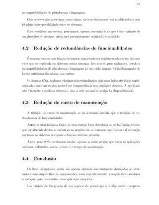 16
incompatibilidades de plataformas e linguagens.
Com a orienta¸c˜ao a servi¸cos, como vimos, n˜ao nos deparamos com tal diﬁculdade pois
h´a plena interoperabilidade entre os sistemas.
Para reutilizar um servi¸co, precisamos, apenas, encontr´a-lo (o que ´e feito atrav´es de
um diret´orio de servi¸cos, como ser´a posteriormente explicado) e utiliz´a-lo.
4.2 Redu¸c˜ao de redundˆancias de funcionalidades
´E comum vermos uma fun¸c˜ao de neg´ocio importante ser implementada em um sistema
e ter que ser replicada em diversos outros sistemas. Isto ocorre, principalmente, devido a
incompatibilidades de plataforma e linguagens j´a que cada sistema foi implementado de
forma autˆonoma em rela¸c˜ao aos outros.
Utilizando SOA, podemos eliminar tais redundˆancias pois uma ´unica atividade imple-
mentada como um servi¸co poder´a ser compartilhada com qualquer sistema. A atividade
n˜ao ´e inerente a nenhum sistema e, sim, `a rede na qual o servi¸co foi disponibilizado.
4.3 Redu¸c˜ao do custo de manuten¸c˜ao
A redu¸c˜ao do custo de manuten¸c˜ao se d´a `a mesma medida que a redu¸c˜ao de re-
dundˆancias de funcionalidades.
Antes, se uma falha na l´ogica de uma fun¸c˜ao fosse detectada ou se tal fun¸c˜ao tivesse
que ser alterada devido a mudan¸cas no neg´ocio em si, ter´ıamos que realizar tal altera¸c˜ao
em todos os sistemas nos quais a fun¸c˜ao estivesse presente.
Agora, com SOA, precisamos mudar, apenas, o ´unico servi¸co que todas as aplica¸c˜oes
utilizam, reduzindo, assim, o custo e o tempo de manuten¸c˜ao.
4.4 Conclus˜ao
Os itens enumerados acima s˜ao apenas algumas das vantagens alcan¸cadas ao utili-
zarmos uma arquitetura de componentes, mais especiﬁcamente, a arquitetura orientada
a servi¸cos, para desenvolver uma aplica¸c˜ao complexa.
Um projeto de integra¸c˜ao de um neg´ocio de grande porte ´e algo muito complexo
 