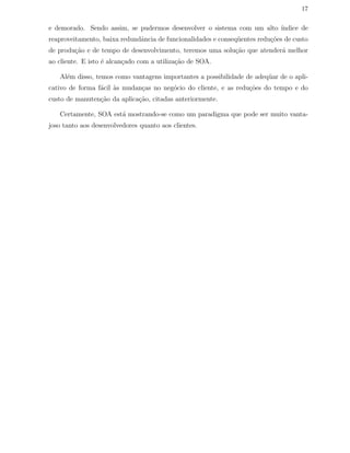 17
e demorado. Sendo assim, se pudermos desenvolver o sistema com um alto ´ındice de
reaproveitamento, baixa redundˆancia de funcionalidades e conseq¨uentes redu¸c˜oes de custo
de produ¸c˜ao e de tempo de desenvolvimento, teremos uma solu¸c˜ao que atender´a melhor
ao cliente. E isto ´e alcan¸cado com a utiliza¸c˜ao de SOA.
Al´em disso, temos como vantagens importantes a possibilidade de adeq¨uar de o apli-
cativo de forma f´acil `as mudan¸cas no neg´ocio do cliente, e as redu¸c˜oes do tempo e do
custo de manuten¸c˜ao da aplica¸c˜ao, citadas anteriormente.
Certamente, SOA est´a mostrando-se como um paradigma que pode ser muito vanta-
joso tanto aos desenvolvedores quanto aos clientes.
 
