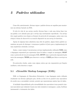 18
5 Padr˜oes utilizados
Como dito anteriormente, diversas regras e padr˜oes devem ser seguidos para montar-
mos um sistema baseado em SOA.
O ciclo de vida de um servi¸co envolve diversas fases e cada uma destas fases tem
um padr˜ao a ser adotado para que o servi¸co seja corretamente especiﬁcado. Um servi¸co
deve seguir padr˜oes com rela¸c˜ao ao formato do protocolo de mensagens, assim como com
rela¸c˜ao `a forma de descrevˆe-lo ou torn´a-lo dispon´ıvel em um servi¸co de diret´orios.
Apesar de algumas fases admitirem uma s´erie de padr˜oes, alguns desses padr˜oes as-
sumiram um posto de destaque e tornaram-se padr˜oes de facto para a implementa¸c˜ao de
uma arquitetura orientada a servi¸cos.
Assim, o mais comum ´e encontrarmos servi¸cos implementados utilizando XML como
a linguagem respons´avel por representar tipos de dados e compˆor as mensagens, SOAP
como o protocolo de troca de mensagens XML, HTTP como o protocolo respons´avel pelo
envio das mensagens, WSDL para descrever o servi¸co e UDDI para listar os servi¸cos na
rede.
Os protocolos citados, assim como alguns outros que s˜ao respons´aveis por fun¸c˜oes
auxiliares, ser˜ao descritos a seguir.
5.1 eXtensible Markup Language (XML)
XML ou Linguagem de Marcadores Extens´ıveis ´e uma linguagem muito utilizada
atualmente em diversas aplica¸c˜oes pois, devido ao fato de ser poss´ıvel criar marcadores
de acordo com a necessidade corrente, permite que representemos muitos tipo de dados.
A facilidade disponibilizada pela extensibilidade dos marcadores torna poss´ıvel criar-
mos marcadores que realmente trazem um valor semˆantico `a mensagem e, assim, facilitam
imensamente o tratamento dos dados.
 