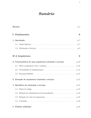 1
Sum´ario
Resumo p. 4
I Fundamentos 6
1 Introdu¸c˜ao p. 7
1.1 Fundo hist´orico . . . . . . . . . . . . . . . . . . . . . . . . . . . . . . . p. 7
1.2 Orienta¸c˜ao a Servi¸cos . . . . . . . . . . . . . . . . . . . . . . . . . . . . p. 8
II A Arquitetura 9
2 Caracter´ısticas de uma arquitetura orientada a servi¸cos p. 10
2.1 Baixo acoplamento (loose coupling) . . . . . . . . . . . . . . . . . . . . p. 10
2.2 Neutralidade de implementa¸c˜ao . . . . . . . . . . . . . . . . . . . . . . p. 11
2.3 Interoperabilidade . . . . . . . . . . . . . . . . . . . . . . . . . . . . . . p. 11
3 Exemplo de arquitetura orientada a servi¸cos p. 12
4 Benef´ıcios da orienta¸c˜ao a servi¸cos p. 15
4.1 Re´uso de c´odigo . . . . . . . . . . . . . . . . . . . . . . . . . . . . . . . p. 15
4.2 Redu¸c˜ao de redundˆancias de funcionalidades . . . . . . . . . . . . . . . p. 16
4.3 Redu¸c˜ao do custo de manuten¸c˜ao . . . . . . . . . . . . . . . . . . . . . p. 16
4.4 Conclus˜ao . . . . . . . . . . . . . . . . . . . . . . . . . . . . . . . . . . p. 16
5 Padr˜oes utilizados p. 18
 