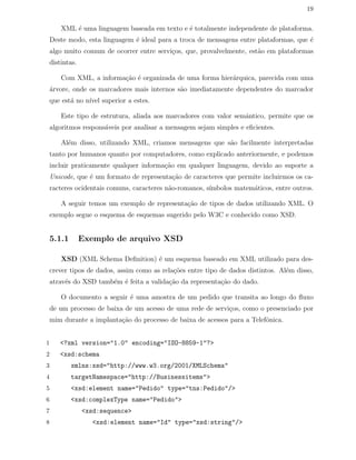 19
XML ´e uma linguagem baseada em texto e ´e totalmente independente de plataforma.
Deste modo, esta linguagem ´e ideal para a troca de mensagens entre plataformas, que ´e
algo muito comum de ocorrer entre servi¸cos, que, provalvelmente, est˜ao em plataformas
distintas.
Com XML, a informa¸c˜ao ´e organizada de uma forma hier´arquica, parecida com uma
´arvore, onde os marcadores mais internos s˜ao imediatamente dependentes do marcador
que est´a no n´ıvel superior a estes.
Este tipo de estrutura, aliada aos marcadores com valor semˆantico, permite que os
algoritmos respons´aveis por analisar a mensagem sejam simples e eﬁcientes.
Al´em disso, utilizando XML, criamos mensagens que s˜ao facilmente interpretadas
tanto por humanos quanto por computadores, como explicado anteriormente, e podemos
incluir praticamente qualquer informa¸c˜ao em qualquer linguagem, devido ao suporte a
Unicode, que ´e um formato de representa¸c˜ao de caracteres que permite incluirmos os ca-
racteres ocidentais comuns, caracteres n˜ao-romanos, s´ımbolos matem´aticos, entre outros.
A seguir temos um exemplo de representa¸c˜ao de tipos de dados utilizando XML. O
exemplo segue o esquema de esquemas sugerido pelo W3C e conhecido como XSD.
5.1.1 Exemplo de arquivo XSD
XSD (XML Schema Deﬁnition) ´e um esquema baseado em XML utilizado para des-
crever tipos de dados, assim como as rela¸c˜oes entre tipo de dados distintos. Al´em disso,
atrav´es do XSD tamb´em ´e feita a valida¸c˜ao da representa¸c˜ao do dado.
O documento a seguir ´e uma amostra de um pedido que transita ao longo do ﬂuxo
de um processo de baixa de um acesso de uma rede de servi¸cos, como o presenciado por
mim durante a implanta¸c˜ao do processo de baixa de acessos para a Telefˆonica.
1 <?xml version="1.0" encoding="ISO-8859-1"?>
2 <xsd:schema
3 xmlns:xsd="http://www.w3.org/2001/XMLSchema"
4 targetNamespace="http://Businessitems">
5 <xsd:element name="Pedido" type="tns:Pedido"/>
6 <xsd:complexType name="Pedido">
7 <xsd:sequence>
8 <xsd:element name="Id" type="xsd:string"/>
 