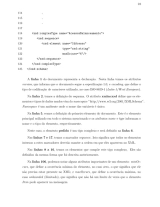 23
114 .
115 .
116 .
117
118 <xsd:complexType name="AcessosBalanceamento">
119 <xsd:sequence>
120 <xsd:element name="IdAcesso"
121 type="xsd:string"
122 maxOccurs="6"/>
123 </xsd:sequence>
124 </xsd:complexType>
125 </xsd:schema>
A linha 1 do documento representa a declara¸c˜ao. Nesta linha temos os atributos
version, que informa que o documento segue a especiﬁca¸c˜ao 1.0, e encoding, que deﬁne o
tipo de codiﬁca¸c˜ao de caracteres utilizado, no caso ISO-8859-1 (Latin-1/West European).
Na linha 2, temos a deﬁni¸c˜ao do esquema. O atributo xmlns:xsd deﬁne que os ele-
mentos e tipos de dados usados vˆem do namespace ”http://www.w3.org/2001/XMLSchema”.
Namespace ´e um ambiente onde o nome das vari´aveis ´e ´unico.
Na linha 5, vemos a deﬁni¸c˜ao do primeiro elemento do documento. Este ´e o elemento
principal utilizado em todo o sistema mencionado e os atributos name e type informam o
nome e o tipo do elemento, respectivamente.
Neste caso, o elemento pedido ´e um tipo complexo e ser´a deﬁnido na linha 6.
Nas linhas 7 e 17, temos o marcador sequence. Isto signiﬁca que todos os elementos
internos a estes marcadores dever˜ao manter a ordem em que eles aparecem no XML.
Nas linhas 8 a 16, temos os elementos que comp˜oe este tipo complexo. Eles s˜ao
deﬁnidos da mesma forma que foi descrita anteriormente.
Na linha 106, podemos notar alguns atributos importantes de um elemento: minOc-
curs, que deﬁne a ocorrˆencia m´ınima do elemento, no caso zero, o que signiﬁca que ele
n˜ao precisa estar presente no XML; e maxOccurs, que deﬁne a ocorrˆencia m´axima, no
caso unbounded (ilimitado), que signiﬁca que n˜ao h´a um limite de vezes que o elemento
Item pode aparecer na mensagem.
 