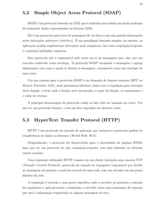 24
5.2 Simple Object Acess Protocol (SOAP)
SOAP ´e um protocolo baseado em XML que ´e utilizado para deﬁnir um modo uniforme
de transmitir dados representados no formato XML.
Ele ´e um protocolo para troca de mensagens de via ´unica e que n˜ao guarda informa¸c˜oes
sobre intera¸c˜oes anteriores (stateless). ´E um paradigma bastante simples, no entanto, as
aplica¸c˜oes podem implementar intera¸c˜oes mais complexas, tais como requisi¸c˜ao/resposta
e requisi¸c˜ao/m´ultiplas respostas.
Este protocolo n˜ao ´e respons´avel pelo envio em si da mensagem mas, sim, por um
conceito conhecido como envelope. O protocolo SOAP encapsula a mensagem e agrega
informa¸c˜oes tais como a quem se destina a mensagem, exatamente como um envelope de
uma carta.
Um uso comum para o protocolo SOAP ´e na chamada de fun¸c˜oes remotas (RPC ou
Remote Procedure Call), onde precisamos informar, junto com a requisi¸c˜ao para execu¸c˜ao
desta fun¸c˜ao, o local onde a fun¸c˜ao ser´a encontrada, o nome da fun¸c˜ao, os argumentos e
o valor de retorno.
A principal desvantagem do protocolo reside no fato dele ser baseado em texto. Por
n˜ao ser um protocolo bin´ario, o seu uso ﬁca empedido em diversos casos.
5.3 HyperText Transfer Protocol (HTTP)
HTTP ´e um protocolo da camada de aplica¸c˜ao que tornou-se o protocolo padr˜ao de
transferˆencia de dados na Internet (World-Wide Web).
Originalmente, o protocolo foi desenvolvido para o intercˆambio de p´aginas HTML
mas, por ser um protocolo do tipo requisi¸c˜ao-resposta, tem sido utilizado em diversas
outras ocasi˜oes.
Uma requisi¸c˜ao utilizando HTTP consiste em um cliente iniciando uma conex˜ao TCP
(Transfer Control Protocol), protocolo da camada de transporte respons´avel por dividir
as mensagens em pacotes e envi´a-las atrav´es de uma rede, com um servidor em um ponto
distinto da rede.
A requisi¸c˜ao ´e enviada a uma porta espec´ıﬁca onde o servidor j´a monitora a entrada
de requisi¸c˜oes e, ap´os processar a requisi¸c˜ao, o servidor envia uma mensagem de resposta
que ser´a a informa¸c˜ao requisitada ou alguma mensagem de erro.
 