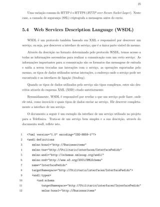 25
Uma varia¸c˜ao comum do HTTP ´e o HTTPS (HTTP over Secure Socket Layer). Neste
caso, a camada de seguran¸ca (SSL) criptografa a mensagem antes do envio.
5.4 Web Services Description Language (WSDL)
WSDL ´e um protocolo tamb´em baseado em XML e respons´avel por descrever um
servi¸co, ou seja, por descrever a interface do servi¸co, que ´e a ´unica parte vis´ıvel do mesmo.
Atrav´es da descri¸c˜ao no formato determinado pelo protocolo WSDL, temos acesso a
todas as informa¸c˜oes necess´arias para realizar a comunica¸c˜ao com um certo servi¸co. As
informa¸c˜oes importantes para a comunica¸c˜ao s˜ao os formatos das mensagens de entrada
e sa´ıda a serem trocadas nas intera¸c˜oes com o servi¸co, as opera¸c˜oes suportadas pelo
mesmo, os tipos de dados utilizados nestas intera¸c˜oes, o endere¸co onde o servi¸co pode ser
encontrado e as interfaces de liga¸c˜ao (binding).
Quando os tipos de dados utilizados pelo servi¸co s˜ao tipos complexos, estes s˜ao des-
critos atrav´es do esquema XML (XSD) citado anteriormente.
Resumidamente, WSDL ´e respons´avel por revelar o que um servi¸co pode fazer, onde
ele est´a, como invoc´a-lo e quais tipos de dados enviar ao servi¸co. Ele descreve completa-
mente a interface de um servi¸co.
O documento a seguir ´e um exemplo da interface de um servi¸co utilizado no projeto
para a Telefˆonica. Trata-se de um servi¸co bem simples e a sua descri¸c˜ao, atrav´es do
documento wsdl, reﬂete isto.
1 <?xml version="1.0" encoding="ISO-8859-1"?>
2 <wsdl:definitions
3 xmlns:bons1="http://Businessitems"
4 xmlns:tns="http://Utilitario/interfaces/InterfacePedido"
5 xmlns:wsdl="http://schemas.xmlsoap.org/wsdl/"
6 xmlns:xsd="http://www.w3.org/2001/XMLSchema"
7 name="InterfacePedido"
8 targetNamespace="http://Utilitario/interfaces/InterfacePedido">
9 <wsdl:types>
10 <xsd:schema
11 targetNamespace="http://Utilitario/interfaces/InterfacePedido"
12 xmlns:bons1="http://Businessitems"
 