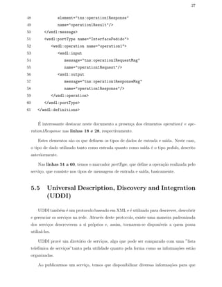 27
48 element="tns:operation1Response"
49 name="operation1Result"/>
50 </wsdl:message>
51 <wsdl:portType name="InterfacePedido">
52 <wsdl:operation name="operation1">
53 <wsdl:input
54 message="tns:operation1RequestMsg"
55 name="operation1Request"/>
56 <wsdl:output
57 message="tns:operation1ResponseMsg"
58 name="operation1Response"/>
59 </wsdl:operation>
60 </wsdl:portType>
61 </wsdl:definitions>
´E interessante destacar neste documento a presen¸ca dos elementos operation1 e ope-
ration1Response nas linhas 18 e 28, respectivamente.
Estes elementos s˜ao os que deﬁnem os tipos de dados de entrada e sa´ıda. Neste caso,
o tipo de dado utilizado tanto como entrada quanto como sa´ıda ´e o tipo pedido, descrito
anteriormente.
Nas linhas 51 a 60, temos o marcador portType, que deﬁne a opera¸c˜ao realizada pelo
servi¸co, que consiste nos tipos de mensagens de entrada e sa´ıda, basicamente.
5.5 Universal Description, Discovery and Integration
(UDDI)
UDDI tamb´em ´e um protocolo baseado em XML e ´e utilizado para descrever, descobrir
e gerenciar os servi¸cos na rede. Atrav´es deste protocolo, existe uma maneira padronizada
dos servi¸cos descreverem a si pr´oprios e, assim, tornarem-se dispon´ıveis a quem possa
utiliz´a-los.
UDDI provˆe um diret´orio de servi¸cos, algo que pode ser comparado com uma ”lista
telefˆonica de servi¸cos”tanto pela utilidade quanto pela forma como as informa¸c˜oes est˜ao
organizadas.
Ao publicarmos um servi¸co, temos que disponibilizar diversas informa¸c˜oes para que
 