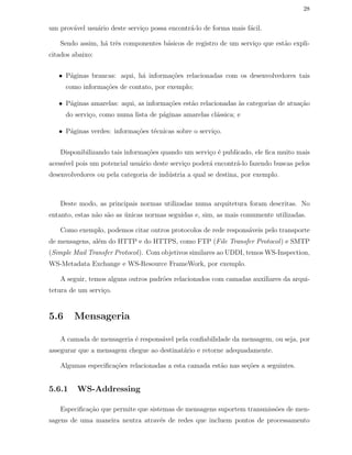 28
um prov´avel usu´ario deste servi¸co possa encontr´a-lo de forma mais f´acil.
Sendo assim, h´a trˆes componentes b´asicos de registro de um servi¸co que est˜ao expli-
citados abaixo:
• P´aginas brancas: aqui, h´a informa¸c˜oes relacionadas com os desenvolvedores tais
como informa¸c˜oes de contato, por exemplo;
• P´aginas amarelas: aqui, as informa¸c˜oes est˜ao relacionadas `as categorias de atua¸c˜ao
do servi¸co, como numa lista de p´aginas amarelas cl´assica; e
• P´aginas verdes: informa¸c˜oes t´ecnicas sobre o servi¸co.
Disponibilizando tais informa¸c˜oes quando um servi¸co ´e publicado, ele ﬁca muito mais
acess´ıvel pois um potencial usu´ario deste servi¸co poder´a encontr´a-lo fazendo buscas pelos
desenvolvedores ou pela categoria de ind´ustria a qual se destina, por exemplo.
Deste modo, as principais normas utilizadas numa arquitetura foram descritas. No
entanto, estas n˜ao s˜ao as ´unicas normas seguidas e, sim, as mais comumente utilizadas.
Como exemplo, podemos citar outros protocolos de rede respons´aveis pelo transporte
de mensagens, al´em do HTTP e do HTTPS, como FTP (File Transfer Protocol) e SMTP
(Simple Mail Transfer Protocol). Com objetivos similares ao UDDI, temos WS-Inspection,
WS-Metadata Exchange e WS-Resource FrameWork, por exemplo.
A seguir, temos alguns outros padr˜oes relacionados com camadas auxiliares da arqui-
tetura de um servi¸co.
5.6 Mensageria
A camada de mensageria ´e respons´avel pela conﬁabilidade da mensagem, ou seja, por
assegurar que a mensagem chegue ao destinat´ario e retorne adequadamente.
Algumas especiﬁca¸c˜oes relacionadas a esta camada est˜ao nas se¸c˜oes a seguintes.
5.6.1 WS-Addressing
Especiﬁca¸c˜ao que permite que sistemas de mensagens suportem transmiss˜oes de men-
sagens de uma maneira neutra atrav´es de redes que incluem pontos de processamento
 