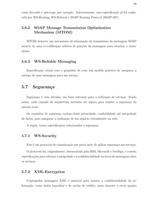 29
como ﬁrewalls e gateways, por exemplo. Anteriormente, esta especiﬁca¸c˜ao j´a foi conhe-
cida por WS-Routing, WS-Referral e SOAP Routing Protocol (SOAP-RP).
5.6.2 SOAP Message Transmission Optimization
Mechanism (MTOM)
MTOM descreve um mecanismo de otimiza¸c˜ao da transmiss˜ao da mensagem SOAP
atrav´es de uma re-codiﬁca¸c˜ao seletiva de por¸c˜oes da mensagem para otimizar o trata-
mento.
5.6.3 WS-Reliable Messaging
Especiﬁca¸c˜ao criada com o prop´osito de criar um modelo gen´erico de assegurar a
entrega de uma mensagem para um servi¸co.
5.7 Seguran¸ca
Seguran¸ca ´e, sem d´uvidas, um fator relevante para a utiliza¸c˜ao de servi¸cos. Sendo
assim, cada camada da arquitetura necessita ser segura para manter a seguran¸ca do
sistema todo.
Os requisitos de seguran¸ca variam desde privacidade, conﬁabilidade at´e integridade
de dados, para assegurar a realiza¸c˜ao de um neg´ocio virtualmente na rede.
A seguir, temos especiﬁca¸c˜oes relacionadas a seguran¸ca.
5.7.1 WS-Security
Este ´e um protocolo de comunica¸c˜ao que provˆe meio de aplicar seguran¸ca aos servi¸cos.
O protocolo foi, originalmente, desenvolvido pela IBM, Microsoft e VeriSign, e cont´em
especiﬁca¸c˜oes para refor¸car a integridade e a conﬁdencialidade na troca de mensagens entre
os servi¸cos.
5.7.2 XML-Encryption
Criptografar mensagens XML ´e essencial para manter a conﬁdencialidade da in-
forma¸c˜ao, como dados banc´arios e de cart˜ao de cr´edito, tanto durante o envio quanto
 