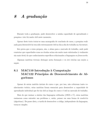 36
8 A gradua¸c˜ao
Durante toda a gradua¸c˜ao, pude desenvolver a minha capacidade de aprendizado e
pesquisa e isto foi muito ´util neste momento.
Apesar deste texto tratar-se uma monograﬁa de conclus˜ao de curso, a pesquisa reali-
zada para desenvolvˆe-la tem sido extremamente ´util no dia-a-dia do trabalho na Accenture.
Isto prova que o curso prepara, sim, o aluno para o mercado de trabalho, onde pude
constatar que capacidades como as citadas acima s˜ao muito mais valorizadas (e realmente
s˜ao mais ´uteis) do que conhecimentos espec´ıﬁcos relacionados a linguagens ou frameworks.
Algumas mat´erias tiveram destaque nesta forma¸c˜ao e eu irei cit´a-las nas se¸c˜oes a
seguir.
8.1 MAC110 Introdu¸c˜ao `a Computa¸c˜ao
MAC122 Princ´ıpios de Desenvolvimento de Al-
goritmos
Apesar de serem mat´eria iniciais do curso e que, por isso, n˜ao cobravam tanto co-
nhecimento te´orico, estas mat´erias foram essenciais para desenvolver a capacidade de
aprendizado individual que foi t˜ao ´util ao longo do curso e ´e ´util no mercado de trabalho.
Mais do que ensinar a sint´axe das linguagens utilizadas (JAVA e C), estas mat´erias
ensinaram como entender um problema e, ent˜ao, pensar em uma forma de resolvˆe-lo
(algoritmo). De posse disto, a tarefa de desenvolver o c´odigo, independente da linguagem,
torna-se simples.
 