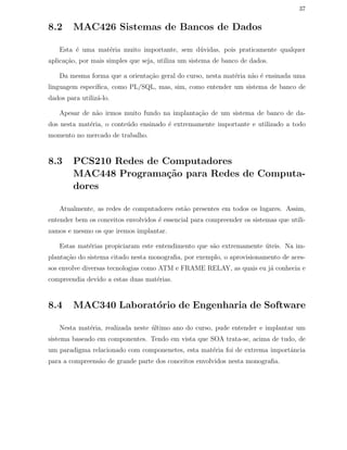 37
8.2 MAC426 Sistemas de Bancos de Dados
Esta ´e uma mat´eria muito importante, sem d´uvidas, pois praticamente qualquer
aplica¸c˜ao, por mais simples que seja, utiliza um sistema de banco de dados.
Da mesma forma que a orienta¸c˜ao geral do curso, nesta mat´eria n˜ao ´e ensinada uma
linguagem espec´ıﬁca, como PL/SQL, mas, sim, como entender um sistema de banco de
dados para utiliz´a-lo.
Apesar de n˜ao irmos muito fundo na implanta¸c˜ao de um sistema de banco de da-
dos nesta mat´eria, o conte´udo ensinado ´e extremamente importante e utilizado a todo
momento no mercado de trabalho.
8.3 PCS210 Redes de Computadores
MAC448 Programa¸c˜ao para Redes de Computa-
dores
Atualmente, as redes de computadores est˜ao presentes em todos os lugares. Assim,
entender bem os conceitos envolvidos ´e essencial para compreender os sistemas que utili-
zamos e mesmo os que iremos implantar.
Estas mat´erias propiciaram este entendimento que s˜ao extremamente ´uteis. Na im-
planta¸c˜ao do sistema citado nesta monograﬁa, por exemplo, o aprovisionamento de aces-
sos envolve diversas tecnologias como ATM e FRAME RELAY, as quais eu j´a conhecia e
compreendia devido a estas duas mat´erias.
8.4 MAC340 Laborat´orio de Engenharia de Software
Nesta mat´eria, realizada neste ´ultimo ano do curso, pude entender e implantar um
sistema baseado em componentes. Tendo em vista que SOA trata-se, acima de tudo, de
um paradigma relacionado com componenetes, esta mat´eria foi de extrema importˆancia
para a compreens˜ao de grande parte dos conceitos envolvidos nesta monograﬁa.
 